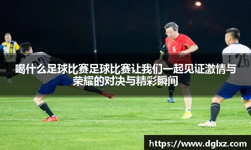 喝什么足球比赛足球比赛让我们一起见证激情与荣耀的对决与精彩瞬间