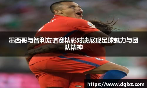 墨西哥与智利友谊赛精彩对决展现足球魅力与团队精神