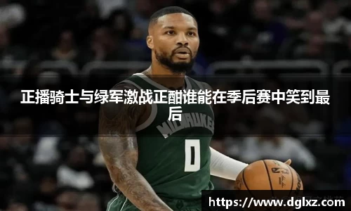 正播骑士与绿军激战正酣谁能在季后赛中笑到最后